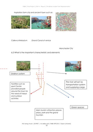 ENBE | Final Project | Part A – Report | The Better Livable Town Representation
Inspiration form city and ancient town such as:
Calleva Atrebatum Grand Canal of venice
Manchester City
6.2 What is the important characteristic and elements
Poh weng chuan | 0319951 | ms delliya zain| FNBE APR 2014 | Taylor’s University
10
The river will act as
transportation system
and supplying cargo
Gridiron system
Main tourism attraction places:
plaza, park and the grand
fountain
Facilities such as
sport Centre
provided people
around the town for
the need of indoor
and outdoor
activities
Green spaces
 
