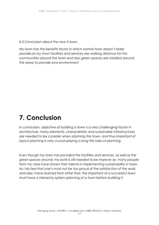 ENBE | Final Project | Part A – Report | The Better Livable Town Representation
6.3 Conclusion about the new X town
My town has the benefits factor in which normal town doesn’t really
provide.as my town facilities and services are walking distance for the
communities around the town and also green spaces are installed around
the areas to provide eco-environment
7. Conclusion
In conclusion, objective of building a town is a very challenging factor in
architecture, many elements, characteristic and sustainable infrastructures
are needed to be consider when planning the town, and thus important of
layout planning is very crucial playing a long this roles of planning.
Even though my town has provided the facilities and services, as well as the
green spaces around, my work is still needed to be improve as many people
form my class have shown their talents in implementing sustainability in town.
As I do feel that one’s must not be too proud of the satisfaction of the work,
and also I have learned from other that, the important of a successful town
must have a hierarchy system planning of a town before building it.
Poh weng chuan | 0319951 | ms delliya zain| FNBE APR 2014 | Taylor’s University
11
 