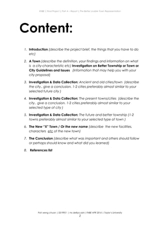 ENBE | Final Project | Part A – Report | The Better Livable Town Representation
Content:
1. Introduction (describe the project brief, the things that you have to do
etc)
2. A Town (describe the definition, your findings and information on what
is a city-characteristic etc) Investigation on Better Township or Town or
City Guidelines and Issues (Information that may help you with your
city proposal)
3. Investigation & Data Collection: Ancient and old cities/town (describe
the city.. give a conclusion. 1-2 cities preferably almost similar to your
selected future city )
4. Investigation & Data Collection: The present towns/cities (describe the
city.. give a conclusion. 1-2 cities preferably almost similar to your
selected type of city )
5. Investigation & Data Collection: The future and better township (1-2
towns preferably almost similar to your selected type of town )
6. The New “X” Town / Or the new name (describe the new facilities,
characters etc of the new town)
7. The Conclusion (describe what was important and others should follow
or perhaps should know and what did you learned)
8. References list
Poh weng chuan | 0319951 | ms delliya zain| FNBE APR 2014 | Taylor’s University
2
 