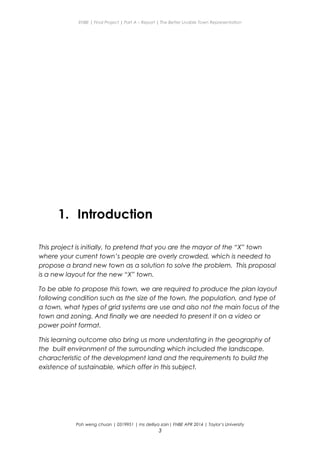 ENBE | Final Project | Part A – Report | The Better Livable Town Representation
1. Introduction
This project is initially, to pretend that you are the mayor of the “X” town
where your current town’s people are overly crowded, which is needed to
propose a brand new town as a solution to solve the problem. This proposal
is a new layout for the new “X” town.
To be able to propose this town, we are required to produce the plan layout
following condition such as the size of the town, the population, and type of
a town, what types of grid systems are use and also not the main focus of the
town and zoning. And finally we are needed to present it on a video or
power point format.
This learning outcome also bring us more understating in the geography of
the built environment of the surrounding which included the landscape,
characteristic of the development land and the requirements to build the
existence of sustainable, which offer in this subject.
Poh weng chuan | 0319951 | ms delliya zain| FNBE APR 2014 | Taylor’s University
3
 