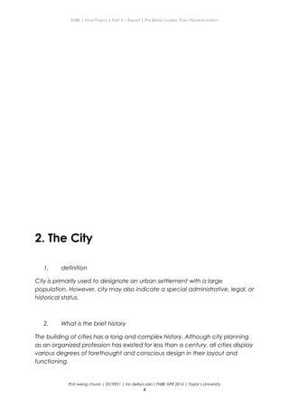 ENBE | Final Project | Part A – Report | The Better Livable Town Representation
2. The City
1. definition
City is primarily used to designate an urban settlement with a large
population. However, city may also indicate a special administrative, legal, or
historical status.
2. What is the brief history
The building of cities has a long and complex history. Although city planning
as an organized profession has existed for less than a century, all cities display
various degrees of forethought and conscious design in their layout and
functioning.
Poh weng chuan | 0319951 | ms delliya zain| FNBE APR 2014 | Taylor’s University
4
 