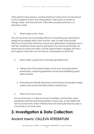 ENBE | Final Project | Part A – Report | The Better Livable Town Representation
Cities exist for many reasons, and the diversity of urban forms can be traced
to the complex functions that cities perform. Cities serve as centers of
storage, trade, and manufacture. Cities often provide protection in a
precarious world.
3. What makes a city / town
The city has to be truly functionally efficient to everything you need should
ideally be accessible within a few minutes’ walk, in order to be socially
effective.it should offer attractive choices and alternatives in everyday use so
that the inhabitants never need to get bored. The city should stimulate our
senses and our minds and offer us all the opportunities to engage with life in
all its aspects. Only then can the city be a sustainable container life.
4. What makes a good town/ township (guidelines etc)
• Taking care of the physical fabric of the town (including historic
preservation, improving pedestrian access and establishing open
green spaces)
• Promoting eco-friendly behaviors and investing in renewable energy
systems and environmentally sensitive infrastructure.
5. What is the future towns
For my future town, it’s able to access to facilities, communities, shops,
residential, institution and transportation in many way, as this utilities that
form my future town. Green infrastructure and urban planning thus play a
crucial role in my future town.
3. Investigation & Data Collection:
Ancient towns: CALLEVA ATREBATUM
Poh weng chuan | 0319951 | ms delliya zain| FNBE APR 2014 | Taylor’s University
5
 