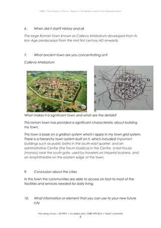 ENBE | Final Project | Part A – Report | The Better Livable Town Representation
6. When did it start? History and all
The large Roman town known as Calleva Atrebatum developed from its
Iron Age predecessor from the mid first century AD onwards.
7. What ancient town are you concentrating on?
Calleva Atrebatum
8.
8.
8.
8.
8.
What makes it a significant town and what are the details?
This roman town has provided a significant characteristic about building
my town.
This town is base on a gridiron system which I apply in my town grid system.
There is a hierarchy town system built on it, which included important
buildings such as public baths in the south-east quarter, and an
administrative Centre (the forum basilica) in the Centre, a rest-house
(mansio) near the south gate, used by travelers on imperial business, and
an Amphitheatre on the eastern edge of the town.
9. Conclusion about the cities
In this town the communities are able to access on foot to most of the
facilities and services needed for daily living.
10. What information or element that you can use to your new future
city
Poh weng chuan | 0319951 | ms delliya zain| FNBE APR 2014 | Taylor’s University
6
 