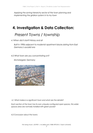 ENBE | Final Project | Part A – Report | The Better Livable Town Representation
Applying the zoning hierarchy sector of the town planning and
implementing the gridiron system in to my town
4. Investigation & Data Collection:
Present Towns / township
4.1When did it start? History and all
Built in 1990s adjacent to modernist apartment blocks dating from East
Germany’s socialist era
4.2 What town are you concentrating on?
Kirchsteigeld, Germany
4.1 What makes is a significant town and what are the details?
Each section of the town has its own uniquely configured open spaces, this wider
spaces area are normally installed with green pocket
4.2 Conclusion about the towns
Poh weng chuan | 0319951 | ms delliya zain| FNBE APR 2014 | Taylor’s University
7
 