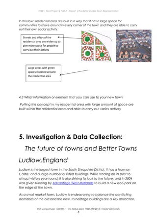 ENBE | Final Project | Part A – Report | The Better Livable Town Representation
In this town residential area are built in a way that it has a large space for
communities to move around in every corner of the town and they are able to carry
out their own social activity
4.3 What information or element that you can use to your new town
Putting this concept in my residential area with large amount of space are
built within the residential area and able to carry out varies activity
5. Investigation & Data Collection:
The future of towns and Better Towns
Ludlow,England
Ludlow is the largest town in the South Shropshire District. It has a Norman
Castle, and a large number of listed buildings. While trading on its past to
attract visitors year round, it is also striving to look to the future, and in 2004
was given funding by Advantage West Midlands to build a new eco-park on
the edge of the town.
As a small market town, Ludlow is endeavoring to balance the conflicting
demands of the old and the new. Its heritage buildings are a key attraction,
Poh weng chuan | 0319951 | ms delliya zain| FNBE APR 2014 | Taylor’s University
8
Large areas with green
spaces installed around
the residential area
Streets and alleys of the
residential area are widen up to
give more space for people to
carry out their activity
 