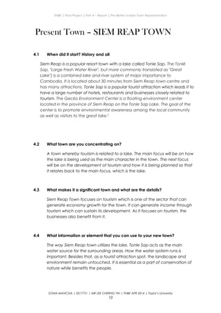 ENBE | Final Project | Part A – Report | The Better Livable Town Representation
Present Town – SIEM REAP TOWN
4.1 When did it start? History and all
Siem Reap is a popular resort town with a lake called Tonle Sap. The Tonlé
Sap, "Large Fresh Water River", but more commonly translated as "Great
Lake") is a combined lake and river system of major importance to
Cambodia. It is located about 30 minutes from Siem Reap town centre and
has many attractions. Tonle Sap is a popular tourist attraction which leads it to
have a large number of hotels, restaurants and businesses closely related to
tourism. The Gecko Environment Center is a floating environment center
located in the province of Siem Reap on the Tonle Sap Lake. The goal of the
center is to promote environmental awareness among the local community
as well as visitors to the great lake.[
4.2 What town are you concentrating on?
A town whereby tourism is related to a lake. The main focus will be on how
the lake is being used as the main character in the town. The next focus
will be on the development of tourism and how it is being planned so that
it relates back to the main focus, which is the lake.
4.3 What makes it a significant town and what are the details?
Siem Reap Town focuses on tourism which is one of the sector that can
generate economy growth for the town. It can generate income through
tourism which can sustain its development. As it focuses on tourism, the
businesses also benefit from it.
4.4 What information or element that you can use to your new town?
The way Siem Reap town utilizes the lake. Tonle Sap acts as the main
water source for the surrounding areas. How the water system runs is
important. Besides that, as a tourist attraction spot, the landscape and
environment remain untouched. It is essential as a part of conservation of
nature while benefits the people.
SONIA MANCXIA | 0317751 | MR LEE CHERNG YIH | FNBE APR 2014 | Taylor’s University
10
 