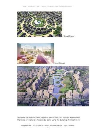 ENBE | Final Project | Part A – Report | The Better Livable Town Representation
‘Smart Town’
Town Square
Secondly the independent supply of electricity is also a major requirement.
There are several ways this can be done using the buildings themselves to
SONIA MANCXIA | 0317751 | MR LEE CHERNG YIH | FNBE APR 2014 | Taylor’s University
12
 