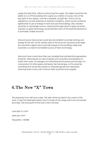 ENBE | Final Project | Part A – Report | The Better Livable Town Representation
supply the electricity, without outsourcing the supply. The object would be the
ability to cut off the building from a grid, as a matter of course. One of the
key parts of any design, must be a sealable, air tight skin, which can be
adjusted to counter extremes of weather conditions, which would contribute
significantly to use of energy to heat and cool the buildings. Also needed
would be a natural light source, meaning that large areas of glass would be
required. So glass technology would provide many of the essential features of
a survivable, livable structure.
Ground source heat pumps could also be installed to provide heating and
energy for the site. As the surface area of the structure would be quite large,
this would be a great way to provide energy for the buildings inside and
would be a constant and reliable source of heat and energy.
Also each town could have their own localized fuel cell electricity generators.
However, these require an input of gases such as butane and propane to
make them work, as hydrogen isn't something that is produced naturally. It is
a by-product of other gases and liquids, like natural gas, so this would be
something that would rely heavily on imported goods from elsewhere,
meaning there is only a slim chance there would be local supplies.
6.The New “X” Town
The proposed town will have a lake. The lake will be located in the center of the
town. It uses the radial grid system and it consists of two wings which are connected
by a lake. The entry point of the town is from the East.
Land size: 21.5 km²
Lake size: 4 km²
Population: 120,000
SONIA MANCXIA | 0317751 | MR LEE CHERNG YIH | FNBE APR 2014 | Taylor’s University
13
 