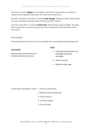 ENBE | Final Project | Part A – Report | The Better Livable Town Representation
The town is named Allegro. It is an Italian word which means lively or cheerful. It
hopes that the people living there are lively and cheerful too.
The lake is located in this town is named Lake Adagio. Adagio in Italian means slow.
In a way, the lake should be calm and slow just like its name.
As for the Lake Park, it is named Presto Park. Presto means quick in Italian. The Lake
Park should have a quick and lively feel which makes the main attraction of the
town lively.
THE CONCEPT
Self-sustainable smart town in an eco-friendly and comfortable living environment.
Landscape and Design criteria : 1. Nature conservation
2. Relaxed Street Landscape
3. Public Spaces
4. Universal Design
5. Saves Energy
SONIA MANCXIA | 0317751 | MR LEE CHERNG YIH | FNBE APR 2014 | Taylor’s University
14
SUSTAINABLE
Reduce burden to mother Earth and
maintaining the beauty of nature.
SMART
• Combining lifestyle wisdom and
knowledge of advanced
technology
• Latest IT solutions
• Optimize energy usage
 