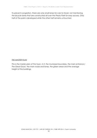 ENBE | Final Project | Part A – Report | The Better Livable Town Representation
To prevent congestion, there are only small lanes for cars to travel, not mentioning
the bicycle lanes that are constructed all over the Presto Park for easy access. Only
half of the park is developed while the other half remains untouched.
THE MASTER PLAN
This is the master plan of the town. In it, the municipal boundary, the main entrance (
The Great Door) the main roads and lanes, the green areas and the average
height of the buildings.
SONIA MANCXIA | 0317751 | MR LEE CHERNG YIH | FNBE APR 2014 | Taylor’s University
16
 