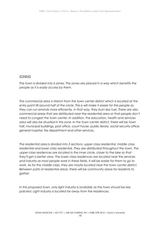 ENBE | Final Project | Part A – Report | The Better Livable Town Representation
ZONING
The town is divided into 6 zones. The zones are placed in a way which benefits the
people as it is easily access by them.
The commercial area is stretch from the town center district which is located at the
entry point till around half of the circle. This is will make it easier for the people as
they can run errands more efficiently. In that way, they burn less fuel. There are also
commercial areas that are distributed near the residential area so that people don’t
need to congest the town center. In addition, the education, health and services
area will also be situated in this zone. In the town center district, there will be town
hall, municipal buildings, post office, court house, public library, social security office,
general hospital, fire department and other services.
The residential area is divided into 3 sections; upper class residential, middle class
residential and lower class residential. They are distributed throughout the town. The
upper class residences are located in the inner circle, closer to the lake so that
they’ll get a better view. The lower class residences are located near the services
and industry as most people work in these fields. It will be easier for them to go to
work. As for the middle class, they are mostly located near the town center district.
Between parts of residential areas, there will be community areas for residents to
gather.
In this proposed town, only light industry is available as the town should be less
polluted. Light industry is located far away from the residences.
SONIA MANCXIA | 0317751 | MR LEE CHERNG YIH | FNBE APR 2014 | Taylor’s University
19
 