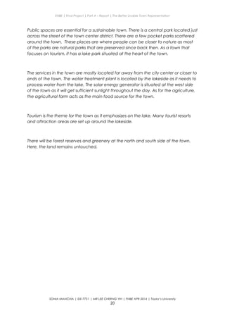 ENBE | Final Project | Part A – Report | The Better Livable Town Representation
Public spaces are essential for a sustainable town. There is a central park located just
across the street of the town center district. There are a few pocket parks scattered
around the town. These places are where people can be closer to nature as most
of the parks are natural parks that are preserved since back then. As a town that
focuses on tourism, it has a lake park situated at the heart of the town.
The services in the town are mostly located far away from the city center or closer to
ends of the town. The water treatment plant is located by the lakeside as it needs to
process water from the lake. The solar energy generator is situated at the west side
of the town as it will get sufficient sunlight throughout the day. As for the agriculture,
the agricultural farm acts as the main food source for the town.
Tourism is the theme for the town as it emphasizes on the lake. Many tourist resorts
and attraction areas are set up around the lakeside.
There will be forest reserves and greenery at the north and south side of the town.
Here, the land remains untouched.
SONIA MANCXIA | 0317751 | MR LEE CHERNG YIH | FNBE APR 2014 | Taylor’s University
20
 