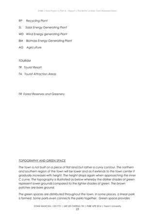 ENBE | Final Project | Part A – Report | The Better Livable Town Representation
RP Recycling Plant
SL Solar Energy Generating Plant
WD Wind Energy generating Plant
BM Biomass Energy Generating Plant
AG Agriculture
TOURISM
TR Tourist Resort
TA Tourist Attraction Areas
FR Forest Reserves and Greenery
TOPOGRAPHY AND GREEN SPACE
The town is not built on a piece of flat land but rather a curvy contour. The northern
and southern region of the town will be lower and as it extends to the town center it
gradually increases with height. The height drops again when approaching the inner
C curve. The topography is illustrated as below whereby the darker shades of green
represent lower grounds compared to the lighter shades of green. The brown
patches are bare ground.
The green spaces are distributed throughout the town. In some places, a linear park
is formed. Some parts even connects the parks together. Green space provides
SONIA MANCXIA | 0317751 | MR LEE CHERNG YIH | FNBE APR 2014 | Taylor’s University
23
 