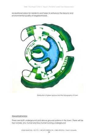 ENBE | Final Project | Part A – Report | The Better Livable Town Representation
recreational areas for residents and helps to enhance the beauty and
environmental quality of neighborhoods.
Distribution of green spaces and the topography of town.
TRANSPORTATION
There are both underground and above ground systems in the town. There will be
two tunnels, Uno Tunnel and Duo tunnel running underground.
SONIA MANCXIA | 0317751 | MR LEE CHERNG YIH | FNBE APR 2014 | Taylor’s University
24
 