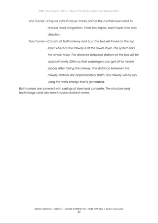 ENBE | Final Project | Part A – Report | The Better Livable Town Representation
Uno Tunnel – Only for cars to travel. It links part of the central town area to
reduce road congestion. It has two layers, each layer is for only
direction.
Duo Tunnel – Consists of both railway and bus. The bus will travel on the top
layer whereas the railway is at the lower layer. This system links
the whole town. The distance between stations of the bus will be
approximately 500m so that passengers can get off to nearer
places after taking the railway. The distance between the
railway stations are approximately 800m. The railway will be run
using the wind energy that is generated.
Both tunnels are covered with casings of steel and concrete. The structure and
technology used also meet quake resistant norms.
SONIA MANCXIA | 0317751 | MR LEE CHERNG YIH | FNBE APR 2014 | Taylor’s University
25
 