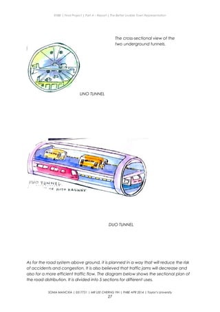 ENBE | Final Project | Part A – Report | The Better Livable Town Representation
UNO TUNNEL
DUO TUNNEL
As for the road system above ground, it is planned in a way that will reduce the risk
of accidents and congestion. It is also believed that traffic jams will decrease and
also for a more efficient traffic flow. The diagram below shows the sectional plan of
the road distribution. It is divided into 5 sections for different uses.
SONIA MANCXIA | 0317751 | MR LEE CHERNG YIH | FNBE APR 2014 | Taylor’s University
27
The cross-sectional view of the
two underground tunnels.
 