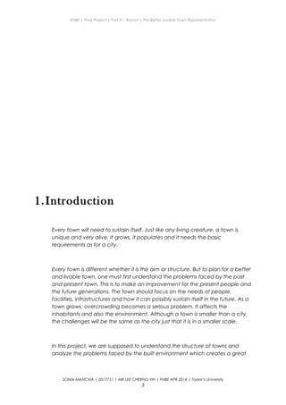 ENBE | Final Project | Part A – Report | The Better Livable Town Representation
1.Introduction
Every town will need to sustain itself. Just like any living creature, a town is
unique and very alive. It grows, it populates and it needs the basic
requirements as for a city.
Every town is different whether it is the aim or structure. But to plan for a better
and livable town, one must first understand the problems faced by the past
and present town. This is to make an improvement for the present people and
the future generations. The town should focus on the needs of people,
facilities, infrastructures and how it can possibly sustain itself in the future. As a
town grows, overcrowding becomes a serious problem. It affects the
inhabitants and also the environment. Although a town is smaller than a city,
the challenges will be the same as the city just that it is in a smaller scale.
In this project, we are supposed to understand the structure of towns and
analyze the problems faced by the built environment which creates a great
SONIA MANCXIA | 0317751 | MR LEE CHERNG YIH | FNBE APR 2014 | Taylor’s University
3
 