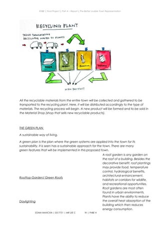 ENBE | Final Project | Part A – Report | The Better Livable Town Representation
THE GREEN PLAN
A sustainable way of living.
A green plan is the plan where the green systems are applied into the town for its
sustainability. It is seen has a sustainable approach for the town. There are many
green features that will be implemented in this proposed town.
Rooftop Garden/ Green Roofs
Daylighting
SONIA MANCXIA | 0317751 | MR LEE CHERNG YIH | FNBE APR 2014 | Taylor’s University
32
All the recyclable materials from the entire town will be collected and gathered to be
transported to the recycling plant. Here, it will be distributed accordingly to the type of
materials. The recycling process will begin. A new product will be formed and to be sold in
the Material Shop (shop that sells new recyclable products).
A roof garden is any garden on
the roof of a building. Besides the
decorative benefit, roof plantings
may provide food, temperature
control, hydrological benefits,
architectural enhancement,
habitats or corridors for wildlife,
and recreational opportunities.
Roof gardens are most often
found in urban environments.
Plants have the ability to reduce
the overall heat absorption of the
building which then reduces
energy consumption.
 