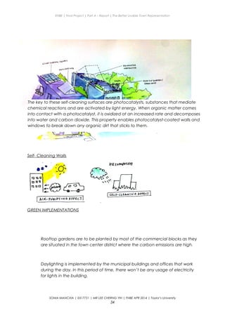 ENBE | Final Project | Part A – Report | The Better Livable Town Representation
Self- Cleaning Walls
GREEN IMPLEMENTATIONS
Rooftop gardens are to be planted by most of the commercial blocks as they
are situated in the town center district where the carbon emissions are high.
Daylighting is implemented by the municipal buildings and offices that work
during the day. In this period of time, there won’t be any usage of electricity
for lights in the building.
SONIA MANCXIA | 0317751 | MR LEE CHERNG YIH | FNBE APR 2014 | Taylor’s University
34
The key to these self-cleaning surfaces are photocatalysts, substances that mediate
chemical reactions and are activated by light energy. When organic matter comes
into contact with a photocatalyst, it is oxidized at an increased rate and decomposes
into water and carbon dioxide. This property enables photocatalyst-coated walls and
windows to break down any organic dirt that sticks to them.
 