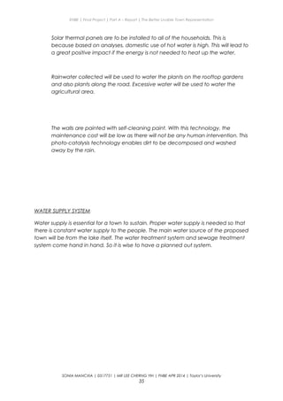 ENBE | Final Project | Part A – Report | The Better Livable Town Representation
Solar thermal panels are to be installed to all of the households. This is
because based on analyses, domestic use of hot water is high. This will lead to
a great positive impact if the energy is not needed to heat up the water.
Rainwater collected will be used to water the plants on the rooftop gardens
and also plants along the road. Excessive water will be used to water the
agricultural area.
The walls are painted with self-cleaning paint. With this technology, the
maintenance cost will be low as there will not be any human intervention. This
photo-catalysis technology enables dirt to be decomposed and washed
away by the rain.
WATER SUPPLY SYSTEM
Water supply is essential for a town to sustain. Proper water supply is needed so that
there is constant water supply to the people. The main water source of the proposed
town will be from the lake itself. The water treatment system and sewage treatment
system come hand in hand. So it is wise to have a planned out system.
SONIA MANCXIA | 0317751 | MR LEE CHERNG YIH | FNBE APR 2014 | Taylor’s University
35
 