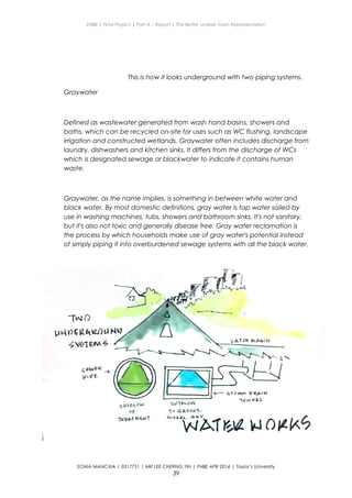 ENBE | Final Project | Part A – Report | The Better Livable Town Representation
This is how it looks underground with two piping systems.
Graywater
Defined as wastewater generated from wash hand basins, showers and
baths, which can be recycled on-site for uses such as WC flushing, landscape
irrigation and constructed wetlands. Graywater often includes discharge from
laundry, dishwashers and kitchen sinks. It differs from the discharge of WCs
which is designated sewage or blackwater to indicate it contains human
waste.
Graywater, as the name implies, is something in between white water and
black water. By most domestic definitions, gray water is tap water soiled by
use in washing machines, tubs, showers and bathroom sinks. It's not sanitary,
but it's also not toxic and generally disease free. Gray water reclamation is
the process by which households make use of gray water's potential instead
of simply piping it into overburdened sewage systems with all the black water.
SONIA MANCXIA | 0317751 | MR LEE CHERNG YIH | FNBE APR 2014 | Taylor’s University
39
 