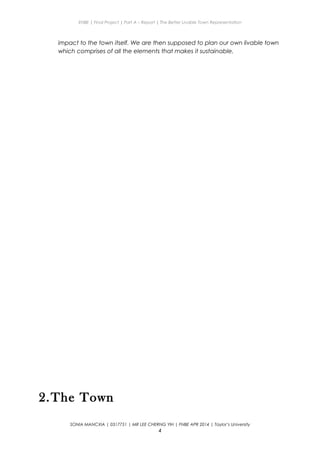 ENBE | Final Project | Part A – Report | The Better Livable Town Representation
impact to the town itself. We are then supposed to plan our own livable town
which comprises of all the elements that makes it sustainable.
2.The Town
SONIA MANCXIA | 0317751 | MR LEE CHERNG YIH | FNBE APR 2014 | Taylor’s University
4
 