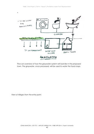ENBE | Final Project | Part A – Report | The Better Livable Town Representation
+
This is an overview of how the graywater system will look like in the proposed
town. The graywater, once processed, will be used to water the food crops.
View of Allegro from the entry point.
SONIA MANCXIA | 0317751 | MR LEE CHERNG YIH | FNBE APR 2014 | Taylor’s University
40
 