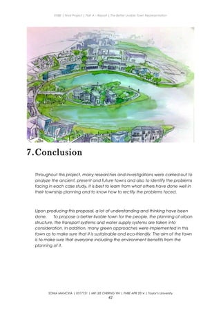 ENBE | Final Project | Part A – Report | The Better Livable Town Representation
7.Conclusion
Throughout this project, many researches and investigations were carried out to
analyze the ancient, present and future towns and also to identify the problems
facing in each case study. It is best to learn from what others have done well in
their township planning and to know how to rectify the problems faced.
Upon producing this proposal, a lot of understanding and thinking have been
done. To propose a better livable town for the people, the planning of urban
structure, the transport systems and water supply systems are taken into
consideration. In addition, many green approaches were implemented in this
town as to make sure that it is sustainable and eco-friendly. The aim of the town
is to make sure that everyone including the environment benefits from the
planning of it.
SONIA MANCXIA | 0317751 | MR LEE CHERNG YIH | FNBE APR 2014 | Taylor’s University
42
 