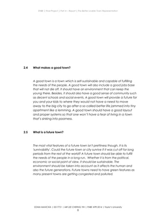 ENBE | Final Project | Part A – Report | The Better Livable Town Representation
2.4 What makes a good town?
A good town is a town which is self-sustainable and capable of fulfilling
the needs of the people. A good town will also include a good jobs base
that will not die off. It should have an environment that can keep the
young there. Besides, it should also have a good sense of community such
as decent schools and social events. A good town will provide a future for
you and your kids to where they would not have a need to move
away to the big city to go after a so called better life jammed into tiny
apartment like a lemming. A good town should have a good layout
and proper systems so that one won’t have a fear of living in a town
that’s sinking into poorness.
2.5 What is a future town?
The most vital features of a future town isn't prettiness though. It is its
'survivability'. Could the future town or city survive if it was cut off for long
periods from the rest of the world? A future town should be able to fulfill
the needs of the people in a long run. Whether it is from the political,
economic or social point of view, it should be sustainable. The
environment should be taken into account as it affects the human and
also the future generations. Future towns need to have green features as
many present towns are getting congested and polluted.
SONIA MANCXIA | 0317751 | MR LEE CHERNG YIH | FNBE APR 2014 | Taylor’s University
6
 