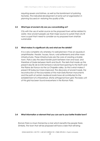 ENBE | Final Project | Part A – Report | The Better Livable Town Representation
requiring sewers and latrines, as well as the banishment of polluting
factories. This indicated development of some sort of organization in
planning focused on -restoring the quality of life.
3.2 What type of ancient city are you concentrating on?
City with the use of water source as the proposed town will be related to
water. How ancient people use their major source to sustain their city till
now is a part that I need to consider as my proposed town shall be
sustainable.
3.3 What makes it a significant city and what are the details?
It is a very complete city whereby it is well-planned. It has an aqueduct,
amphitheater, theater, houses, forum, rural settlements and other more
infrastructures. These infrastructures are the core of creating a livable
town. Paris is also the ideal transfer point between river and road, and
therefore of trade between North and South. The islets that made up the
present-day Île de la Cité formed a natural ford opening to the North and
the Plaine de France via the La Chapelle valley. So this is what makes it
present till today but more improved. The discovery of ancient roads, the
reconstruction of the boundaries of the main Early Roman monuments
and the path of certain medieval roads have all contributed to the
establishment of a theoretical, strictly orthogonal town grid. The basic unit
of this grid has been found everywhere in the Roman Paris.
3.4 What information or element that you can use to your better livable town?
Roman Paris is a town framed by a river which benefits the people there.
Similarly, the town that will be proposed will have a lake that will bring
SONIA MANCXIA | 0317751 | MR LEE CHERNG YIH | FNBE APR 2014 | Taylor’s University
8
 