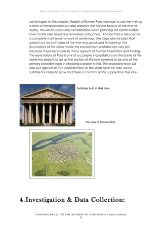 ENBE | Final Project | Part A – Report | The Better Livable Town Representation
advantages to the people. People of Roman Paris manage to use the river as
a form of transportation but also preserve the natural beauty of the river till
today. This will be taken into consideration when planning the better livable
town as the lake should be remained untouched. Roman Paris is also part of
a complete multi-level network of waterways. the large alluvial plain that
spread out on both sides of the river was good land for farming. The
fluctuations of the Seine made this environment unstable but very rich
because it was favorable to many aspects of human habitation and trading.
The early history of Paris is one of successive implantations on the banks of the
Seine-the search for an active section of the river seemed to be one of the
primary considerations in choosing a place to live. The proposed town will
also put agriculture into consideration as the lands near the lake will be
suitable for crops to grow and there is constant water supply from the lake.
4.Investigation & Data Collection:
SONIA MANCXIA | 0317751 | MR LEE CHERNG YIH | FNBE APR 2014 | Taylor’s University
9
Buildings built at that time.
The view of Roman Paris.
 