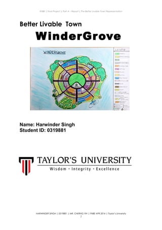 ENBE | Final Project | Part A – Report | The Better Livable Town Representation
Better Livable Town
WinderGrove
Name: Harwinder Singh
Student ID: 0319881
HARWINDER SINGH | 0319881 | MR. CHERNG YIH | FNBE APR 2014 | Taylor’s University
1
 