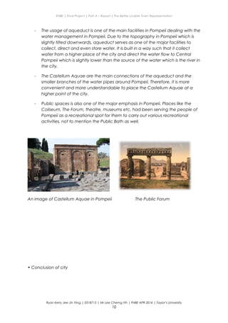 ENBE | Final Project | Part A – Report | The Better Livable Town Representation
- The usage of aqueduct is one of the main facilities in Pompeii dealing with the
water management in Pompeii. Due to the topography in Pompeii which is
slightly tilted downwards, aqueduct serves as one of the major facilities to
collect, direct and even store water. It is built in a way such that it collect
water from a higher place of the city and direct the water flow to Central
Pompeii which is slightly lower than the source of the water which is the river in
the city.
- The Castellum Aquae are the main connections of the aqueduct and the
smaller branches of the water pipes around Pompeii. Therefore, it is more
convenient and more understandable to place the Castellum Aquae at a
higher point of the city.
- Public spaces is also one of the major emphasis in Pompeii. Places like the
Coliseum, The Forum, theatre, museums etc. had been serving the people of
Pompeii as a recreational spot for them to carry out various recreational
activities, not to mention the Public Bath as well.
An image of Castellum Aquae in Pompeii The Public Forum
• Conclusion of city
Ryan Kerry Jee Jin Yiing | 0318715 | Mr Lee Cherng Yih | FNBE APR 2014 | Taylor’s University
10
 