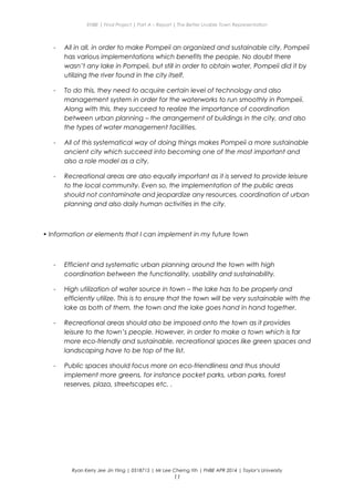 ENBE | Final Project | Part A – Report | The Better Livable Town Representation
- All in all, in order to make Pompeii an organized and sustainable city, Pompeii
has various implementations which benefits the people. No doubt there
wasn’t any lake in Pompeii, but still in order to obtain water, Pompeii did it by
utilizing the river found in the city itself.
- To do this, they need to acquire certain level of technology and also
management system in order for the waterworks to run smoothly in Pompeii.
Along with this, they succeed to realize the importance of coordination
between urban planning – the arrangement of buildings in the city, and also
the types of water management facilities.
- All of this systematical way of doing things makes Pompeii a more sustainable
ancient city which succeed into becoming one of the most important and
also a role model as a city.
- Recreational areas are also equally important as it is served to provide leisure
to the local community. Even so, the implementation of the public areas
should not contaminate and jeopardize any resources, coordination of urban
planning and also daily human activities in the city.
• Information or elements that I can implement in my future town
- Efficient and systematic urban planning around the town with high
coordination between the functionality, usability and sustainability.
- High utilization of water source in town – the lake has to be properly and
efficiently utilize. This is to ensure that the town will be very sustainable with the
lake as both of them, the town and the lake goes hand in hand together.
- Recreational areas should also be imposed onto the town as it provides
leisure to the town’s people. However, in order to make a town which is far
more eco-friendly and sustainable, recreational spaces like green spaces and
landscaping have to be top of the list.
- Public spaces should focus more on eco-friendliness and thus should
implement more greens, for instance pocket parks, urban parks, forest
reserves, plaza, streetscapes etc. .
Ryan Kerry Jee Jin Yiing | 0318715 | Mr Lee Cherng Yih | FNBE APR 2014 | Taylor’s University
11
 