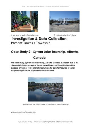 ENBE | Final Project | Part A – Report | The Better Livable Town Representation
A view of a typical streetscape A view of a typical plaza
Investigation & Data Collection:
Present Towns / Township
__________________________________________________________________________________________
Case Study 2 - Sylvan Lake Township, Alberta,
Canada
The case study, Sylvan Lake Township, Alberta, Canada is chosen due to its
close relativity of concept of the proposed town and the utilization of the
purpose of lake as recreational medium and a constant source of water
supply for agricultural purposes for local income.
A view from the Sylvan Lake of the Sylvan Lake Township
• History and brief introduction
Ryan Kerry Jee Jin Yiing | 0318715 | Mr Lee Cherng Yih | FNBE APR 2014 | Taylor’s University
12
 