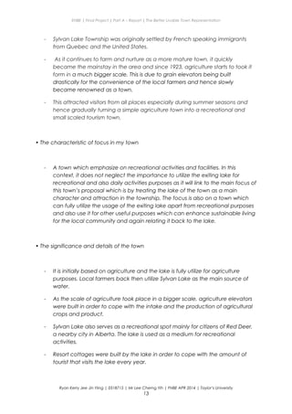 ENBE | Final Project | Part A – Report | The Better Livable Town Representation
- Sylvan Lake Township was originally settled by French speaking immigrants
from Quebec and the United States.
- As it continues to farm and nurture as a more mature town, it quickly
became the mainstay in the area and since 1923, agriculture starts to took it
form in a much bigger scale. This is due to grain elevators being built
drastically for the convenience of the local farmers and hence slowly
became renowned as a town.
- This attracted visitors from all places especially during summer seasons and
hence gradually turning a simple agriculture town into a recreational and
small scaled tourism town.
• The characteristic of focus in my town
- A town which emphasize on recreational activities and facilities. In this
context, it does not neglect the importance to utilize the exiting lake for
recreational and also daily activities purposes as it will link to the main focus of
this town’s proposal which is by treating the lake of the town as a main
character and attraction in the township. The focus is also on a town which
can fully utilize the usage of the exiting lake apart from recreational purposes
and also use it for other useful purposes which can enhance sustainable living
for the local community and again relating it back to the lake.
• The significance and details of the town
- It is initially based on agriculture and the lake is fully utilize for agriculture
purposes. Local farmers back then utilize Sylvan Lake as the main source of
water.
- As the scale of agriculture took place in a bigger scale, agriculture elevators
were built in order to cope with the intake and the production of agricultural
crops and product.
- Sylvan Lake also serves as a recreational spot mainly for citizens of Red Deer,
a nearby city in Alberta. The lake is used as a medium for recreational
activities.
- Resort cottages were built by the lake in order to cope with the amount of
tourist that visits the lake every year.
Ryan Kerry Jee Jin Yiing | 0318715 | Mr Lee Cherng Yih | FNBE APR 2014 | Taylor’s University
13
 