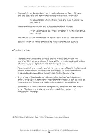 ENBE | Final Project | Part A – Report | The Better Livable Town Representation
- Transportations links have been upgraded, for instance railways, highways
and also easy and user friendly streets along the town of Sylvan Lake.
- The specific lake which attracts more and more tourists every
year hence
further enhance the tourism and outdoor recreational business.
- Sylvan Lake thus act as a major attraction in the town and thus
plays a major
role for food supply, source of water supply and a hot spot for recreational
activities which will further enhance the recreational tourism business.
• Conclusion of town
- The lake is fully utilize in the township and it is the key of survival in the
township. This is because without it, there will be no proper and constant flow
of water supply for agriculture and domestic purposes.
- Agricultural in the town is also part of the main source of food in the town and
without the lake in the township itself, food supply could not be nurtured,
produced and supplied to all the citizens in the local community.
- A good township with a lake should also utilize the town’s existing lake for
other useful purposes, for instance recreational businesses. It can be utilize as
another medium to enhance the local income apart from agriculture.
- Recreational business will nurture and gradually transform itself into a larger
scale of business and slowly transform the town into a mature and
independent township.
• Information or elements that I can implement in my future town
Ryan Kerry Jee Jin Yiing | 0318715 | Mr Lee Cherng Yih | FNBE APR 2014 | Taylor’s University
14
 