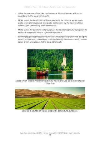 ENBE | Final Project | Part A – Report | The Better Livable Town Representation
- Utilize the purpose of the lake and enhance it into other uses which can
contribute to the local community.
- Make use of the lake for recreational elements, for instance water sports
parks, recreational ground, lake parks, esplanades by the lakes and also
streetscapes overlooking the lakes and etc.
- Make use of the constant water supply of the lake for agriculture purposes to
enhance the productivity of agricultural products.
- Insert more green spaces in conjunction with recreational elements along the
lake to enhance eco-friendliness and also beautify the environment, provide
larger green lung spaces to the local community.
Lakes which will be implemented in my town and use as a recreational
attraction.
Lake as a source of water supply for agriculture purposes.
Ryan Kerry Jee Jin Yiing | 0318715 | Mr Lee Cherng Yih | FNBE APR 2014 | Taylor’s University
15
 