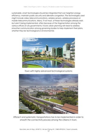 ENBE | Final Project | Part A – Report | The Better Livable Town Representation
sustainable, smart technologies should be integrated that can heighten energy
efficiency, maintain public security and alleviate congestion. The technologies used
might include video telecommunications, wireless sensors, wireless processors or
mobile telecommunications. Many, if not most, of these technologies already exist,
but aren't being implemented, often because of the fragmentation among the
various offices of city governments. Future urban planning will need to address
smoother communication among governing bodies to help implement their plans,
whether they be technological or environmental.
Town with highly advanced technological systems
Efficient and systematic transportations has to be implemented in order to
smooth the connectivity process among the citizens in town.
Ryan Kerry Jee Jin Yiing | 0318715 | Mr Lee Cherng Yih | FNBE APR 2014 | Taylor’s University
17
 