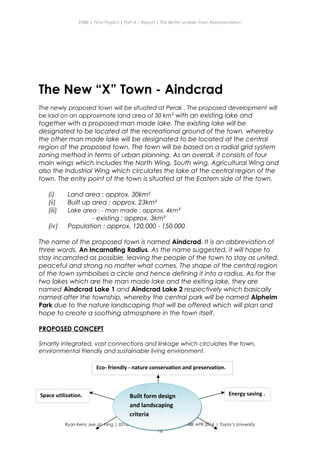 ENBE | Final Project | Part A – Report | The Better Livable Town Representation
The New “X” Town - Aindcrad
The newly proposed town will be situated at Perak . The proposed development will
be laid on an approximate land area of 30 km² with an existing lake and
together with a proposed man made lake. The existing lake will be
designated to be located at the recreational ground of the town, whereby
the other man made lake will be designated to be located at the central
region of the proposed town. The town will be based on a radial grid system
zoning method in terms of urban planning. As an overall, it consists of four
main wings which includes the North Wing, South wing, Agricultural Wing and
also the Industrial Wing which circulates the lake at the central region of the
town. The entry point of the town is situated at the Eastern side of the town.
(i) Land area : approx. 30km²
(ii) Built up area : approx. 23km²
(iii) Lake area : - man made : approx. 4km²
- existing : approx. 3km²
(iv) Population : approx. 120,000 - 150,000
The name of the proposed town is named Aindcrad. It is an abbreviation of
three words, An Incarnating Radius. As the name suggested, it will hope to
stay incarnated as possible, leaving the people of the town to stay as united,
peaceful and strong no matter what comes. The shape of the central region
of the town symbolises a circle and hence defining it into a radius. As for the
two lakes which are the man made lake and the exiting lake, they are
named Aindcrad Lake 1 and Aindcrad Lake 2 respectively which basically
named after the township, whereby the central park will be named Alpheim
Park due to the nature landscaping that will be offered which will plan and
hope to create a soothing atmosphere in the town itself.
PROPOSED CONCEPT
Smartly integrated, vast connections and linkage which circulates the town,
environmental friendly and sustainable living environment.
Ryan Kerry Jee Jin Yiing | 0318715 | Mr Lee Cherng Yih | FNBE APR 2014 | Taylor’s University
18
Eco- friendly - nature conservation and preservation.
Energy saving .Space utilization. Built form design
and landscaping
criteria
Built form design
and landscaping
criteria
 
