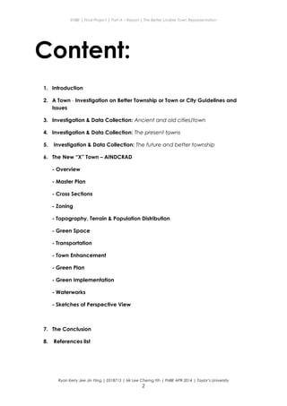 ENBE | Final Project | Part A – Report | The Better Livable Town Representation
Content:
1. Introduction
2. A Town - Investigation on Better Township or Town or City Guidelines and
Issues
3. Investigation & Data Collection: Ancient and old cities/town
4. Investigation & Data Collection: The present towns
5. Investigation & Data Collection: The future and better township
6. The New “X” Town – AINDCRAD
- Overview
- Master Plan
- Cross Sections
- Zoning
- Topography, Terrain & Population Distribution
- Green Space
- Transportation
- Town Enhancement
- Green Plan
- Green Implementation
- Waterworks
- Sketches of Perspective View
7. The Conclusion
8. References list
Ryan Kerry Jee Jin Yiing | 0318715 | Mr Lee Cherng Yih | FNBE APR 2014 | Taylor’s University
2
 
