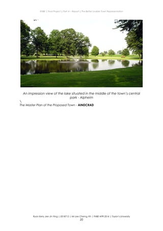 ENBE | Final Project | Part A – Report | The Better Livable Town Representation
An impression view of the lake situated in the middle of the town’s central
park - Alpheim

The Master Plan of the Proposed Town - AINDCRAD
Ryan Kerry Jee Jin Yiing | 0318715 | Mr Lee Cherng Yih | FNBE APR 2014 | Taylor’s University
20
 