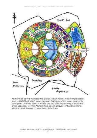ENBE | Final Project | Part A – Report | The Better Livable Town Representation
As shown as above illustrated the overall Master Plan of the newly proposed
town – AINDCRAD which shows the Main Gateway which serves as an entry
point ( East ) into the town. In it there are two lakes respectively. It shows the
green spaces as well the Alpheim Park as well all layout of buildings along
with the circulation and connectivity of the town.
Ryan Kerry Jee Jin Yiing | 0318715 | Mr Lee Cherng Yih | FNBE APR 2014 | Taylor’s University
21
 