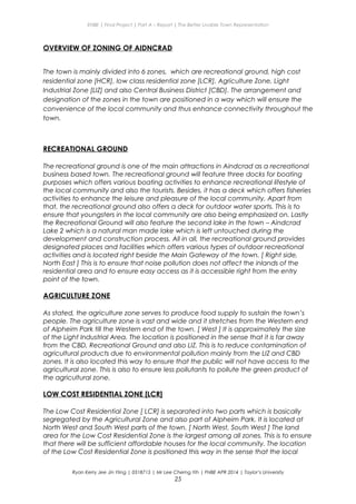 ENBE | Final Project | Part A – Report | The Better Livable Town Representation
OVERVIEW OF ZONING OF AIDNCRAD
The town is mainly divided into 6 zones, which are recreational ground, high cost
residential zone [HCR], low class residential zone [LCR], Agriculture Zone, Light
Industrial Zone [LIZ] and also Central Business District [CBD]. The arrangement and
designation of the zones in the town are positioned in a way which will ensure the
convenience of the local community and thus enhance connectivity throughout the
town.
RECREATIONAL GROUND
The recreational ground is one of the main attractions in Aindcrad as a recreational
business based town. The recreational ground will feature three docks for boating
purposes which offers various boating activities to enhance recreational lifestyle of
the local community and also the tourists. Besides, it has a deck which offers fisheries
activities to enhance the leisure and pleasure of the local community. Apart from
that, the recreational ground also offers a deck for outdoor water sports. This is to
ensure that youngsters in the local community are also being emphasized on. Lastly
the Recreational Ground will also feature the second lake in the town – Aindcrad
Lake 2 which is a natural man made lake which is left untouched during the
development and construction process. All in all, the recreational ground provides
designated places and facilities which offers various types of outdoor recreational
activities and is located right beside the Main Gateway of the town. [ Right side,
North East ] This is to ensure that noise pollution does not affect the inlands of the
residential area and to ensure easy access as it is accessible right from the entry
point of the town.
AGRICULTURE ZONE
As stated, the agriculture zone serves to produce food supply to sustain the town’s
people. The agriculture zone is vast and wide and it stretches from the Western end
of Alpheim Park till the Western end of the town. [ West ] It is approximately the size
of the Light Industrial Area. The location is positioned in the sense that it is far away
from the CBD, Recreational Ground and also LIZ. This is to reduce contamination of
agricultural products due to environmental pollution mainly from the LIZ and CBD
zones. It is also located this way to ensure that the public will not have access to the
agricultural zone. This is also to ensure less pollutants to pollute the green product of
the agricultural zone.
LOW COST RESIDENTIAL ZONE [LCR]
The Low Cost Residential Zone [ LCR] is separated into two parts which is basically
segregated by the Agricultural Zone and also part of Alpheim Park. It is located at
North West and South West parts of the town. [ North West, South West ] The land
area for the Low Cost Residential Zone is the largest among all zones. This is to ensure
that there will be sufficient affordable houses for the local community. The location
of the Low Cost Residential Zone is positioned this way in the sense that the local
Ryan Kerry Jee Jin Yiing | 0318715 | Mr Lee Cherng Yih | FNBE APR 2014 | Taylor’s University
25
 