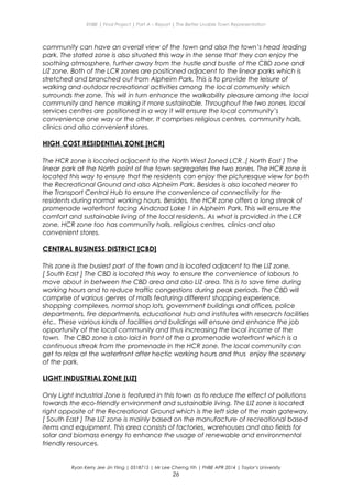 ENBE | Final Project | Part A – Report | The Better Livable Town Representation
community can have an overall view of the town and also the town’s head leading
park. The stated zone is also situated this way in the sense that they can enjoy the
soothing atmosphere, further away from the hustle and bustle of the CBD zone and
LIZ zone. Both of the LCR zones are positioned adjacent to the linear parks which is
stretched and branched out from Alpheim Park. This is to provide the leisure of
walking and outdoor recreational activities among the local community which
surrounds the zone. This will in turn enhance the walkability pleasure among the local
community and hence making it more sustainable. Throughout the two zones, local
services centres are positioned in a way it will ensure the local community’s
convenience one way or the other. It comprises religious centres, community halls,
clinics and also convenient stores.
HIGH COST RESIDENTIAL ZONE [HCR]
The HCR zone is located adjacent to the North West Zoned LCR .[ North East ] The
linear park at the North point of the town segregates the two zones. The HCR zone is
located this way to ensure that the residents can enjoy the picturesque view for both
the Recreational Ground and also Alpheim Park. Besides is also located nearer to
the Transport Central Hub to ensure the convenience of connectivity for the
residents during normal working hours. Besides, the HCR zone offers a long streak of
promenade waterfront facing Aindcrad Lake 1 in Alpheim Park. This will ensure the
comfort and sustainable living of the local residents. As what is provided in the LCR
zone, HCR zone too has community halls, religious centres, clinics and also
convenient stores.
CENTRAL BUSINESS DISTRICT [CBD]
This zone is the busiest part of the town and is located adjacent to the LIZ zone.
[ South East ] The CBD is located this way to ensure the convenience of labours to
move about in between the CBD area and also LIZ area. This is to save time during
working hours and to reduce traffic congestions during peak periods. The CBD will
comprise of various genres of malls featuring different shopping experience,
shopping complexes, normal shop lots, government buildings and offices, police
departments, fire departments, educational hub and institutes with research facilities
etc.. These various kinds of facilities and buildings will ensure and enhance the job
opportunity of the local community and thus increasing the local income of the
town. The CBD zone is also laid in front of the a promenade waterfront which is a
continuous streak from the promenade in the HCR zone. The local community can
get to relax at the waterfront after hectic working hours and thus enjoy the scenery
of the park.
LIGHT INDUSTRIAL ZONE [LIZ]
Only Light Industrial Zone is featured in this town as to reduce the effect of pollutions
towards the eco-friendly environment and sustainable living. The LIZ zone is located
right opposite of the Recreational Ground which is the left side of the main gateway.
[ South East ] The LIZ zone is mainly based on the manufacture of recreational based
items and equipment. This area consists of factories, warehouses and also fields for
solar and biomass energy to enhance the usage of renewable and environmental
friendly resources.
Ryan Kerry Jee Jin Yiing | 0318715 | Mr Lee Cherng Yih | FNBE APR 2014 | Taylor’s University
26
 