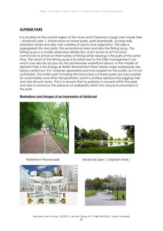 ENBE | Final Project | Part A – Report | The Better Livable Town Representation
ALPHEIM PARK
It is located at the central region of the town and it features a large man made lake
– Aindcrad Lake 1, 4 branched out linear parks, park boardwalk, cycling trails,
relaxation kiosks and also vast varieties of plants and vegetation. The lake is
segregated into two parts, the recreational area and also the fishing quay. The
fishing quay is a smaller sized area distribution and it serves to let the local
community to enhance their hobby of fishing while relaxing in the park at the same
time. The wharf of the fishing quay is located next to the CBD management hub
which can also be access via the promenade waterfront above. In the middle of
Alpheim Park is the Energy & Water Retreatment Plant where major waterworks are
being carried out. It is, however separated and inaccessible for the public as it is not
authorised. The entire park including the branched out linear parks are inaccessible
for automobiles and other transportation and it is entirely replaced by jogging trails
and also bicycle lanes. This is to ensure that no pollution is caused within the park
and also to enhance the pleasure of walkability within the natural environment of
the park.
Illustrations and Images of an impression of Aindcrad
Waterfront Promenade Aindcrad Lake 1 ( Alpheim Park )
Ryan Kerry Jee Jin Yiing | 0318715 | Mr Lee Cherng Yih | FNBE APR 2014 | Taylor’s University
27
 