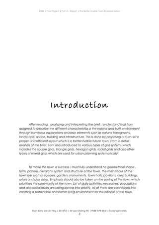 ENBE | Final Project | Part A – Report | The Better Livable Town Representation
Introduction
After reading , analyzing and interpreting the brief, I understand that I am
assigned to describe the different characteristics o the natural and built environment
through numerous explorations on basic elements such as natural topography,
landscape, space, building and infrastructure. This is done by proposing a town wit a
proper and efficient layout which is a better livable future town. From a detail
analysis of the brief, I am also introduced to various types of grid systems which
includes the square grids, triangle grids, hexagon grids, radial grids and also other
types of mixed grids which are used for urban planning systematically.
To make this town a success, I must fully understand he geometrical shape ,
form, pattern, hierarchy system and structure of the town. The main focus of the
town are such as squares, gardens monuments, town halls, pavilions, civic buildings,
arises and also vistas. Emphasis should also be taken on the zoning of the town which
prioritizes the community of the town. List of daily activities, necessities, populations
and also social issues are being slotted into priority. All of these are connected into
creating a sustainable and better living environment for the people of the town.
Ryan Kerry Jee Jin Yiing | 0318715 | Mr Lee Cherng Yih | FNBE APR 2014 | Taylor’s University
3
 