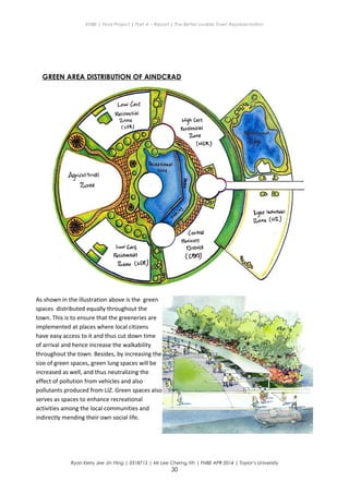 ENBE | Final Project | Part A – Report | The Better Livable Town Representation
GREEN AREA DISTRIBUTION OF AINDCRAD
Ryan Kerry Jee Jin Yiing | 0318715 | Mr Lee Cherng Yih | FNBE APR 2014 | Taylor’s University
30
As shown in the illustration above is the green
spaces distributed equally throughout the
town. This is to ensure that the greeneries are
implemented at places where local citizens
have easy access to it and thus cut down time
of arrival and hence increase the walkability
throughout the town. Besides, by increasing the
size of green spaces, green lung spaces will be
increased as well, and thus neutralizing the
effect of pollution from vehicles and also
pollutants produced from LIZ. Green spaces also
serves as spaces to enhance recreational
activities among the local communities and
indirectly mending their own social life.
 