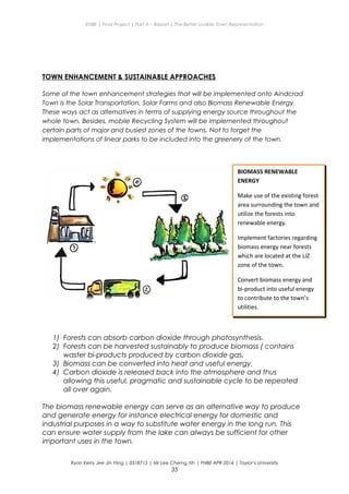 ENBE | Final Project | Part A – Report | The Better Livable Town Representation
TOWN ENHANCEMENT & SUSTAINABLE APPROACHES
Some of the town enhancement strategies that will be implemented onto Aindcrad
Town is the Solar Transportation, Solar Farms and also Biomass Renewable Energy.
These ways act as alternatives in terms of supplying energy source throughout the
whole town. Besides, mobile Recycling System will be implemented throughout
certain parts of major and busiest zones of the towns. Not to forget the
implementations of linear parks to be included into the greenery of the town.
1) Forests can absorb carbon dioxide through photosynthesis.
2) Forests can be harvested sustainably to produce biomass ( contains
waster bi-products produced by carbon dioxide gas.
3) Biomass can be converted into heat and useful energy.
4) Carbon dioxide is released back into the atmosphere and thus
allowing this useful, pragmatic and sustainable cycle to be repeated
all over again.
The biomass renewable energy can serve as an alternative way to produce
and generate energy for instance electrical energy for domestic and
industrial purposes in a way to substitute water energy in the long run. This
can ensure water supply from the lake can always be sufficient for other
important uses in the town.
Ryan Kerry Jee Jin Yiing | 0318715 | Mr Lee Cherng Yih | FNBE APR 2014 | Taylor’s University
35
BIOMASS RENEWABLE
ENERGY
Make use of the existing forest
area surrounding the town and
utilize the forests into
renewable energy.
Implement factories regarding
biomass energy near forests
which are located at the LIZ
zone of the town.
Convert biomass energy and
bi-product into useful energy
to contribute to the town’s
utilities.
 