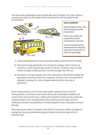 ENBE | Final Project | Part A – Report | The Better Livable Town Representation
This will ensure sustainable and eco-friendly way of living in the town without
causing any harm to the health of the local community and also to the
environment.
1) Solar panels absorb UV rays and store inside its panel as heat energy.
2) The heat energy gradually turn into kinetic energy when it heats up
and thus is used to generate power in the bus, making it moves using
kinetic energy initially produce via heat energy from the sun.
3) The same concept applies onto the monorails as the kinetic energy will
generate movement onto the magnetic tracks of the monorail and its
railways, causing it to move independently without the use of
electricity.
Solar transportation is one of the major green approaches in terms of
transportation in the town and hence will ensure sustainable mobility and
connectivity around the town. Utilizing the benefits of solar panels wisely like
implementing it onto transportations will certainly save energy and thus
making the public transportation in Aindcrad green and sustainable yet eco-
friendly.
This is because it does not require and will not cause any further wastage of
energy but reusing available energy provided via solar energy which is
pollution free.
Ryan Kerry Jee Jin Yiing | 0318715 | Mr Lee Cherng Yih | FNBE APR 2014 | Taylor’s University
36
SOLAR TRANSPORT
Using renewable energy - solar
thermal energy onto public
transportation.
Enhance the usability and
sustainability of public
transportations in the town.
Solar thermal panels will be
implemented onto frequently
used public transportation to
reduce energy wastage.
 